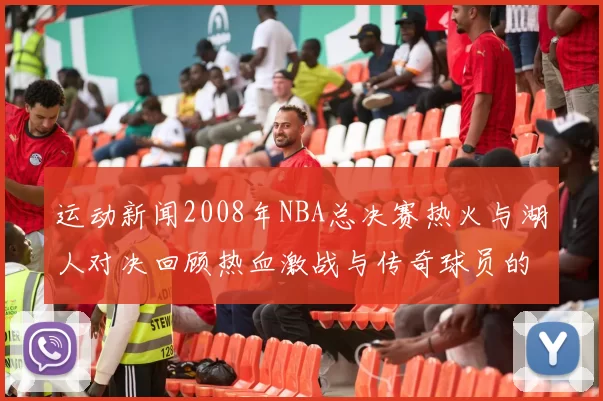 运动新闻2008年NBA总决赛热火与湖人对决回顾热血激战与传奇球员的巅峰碰撞