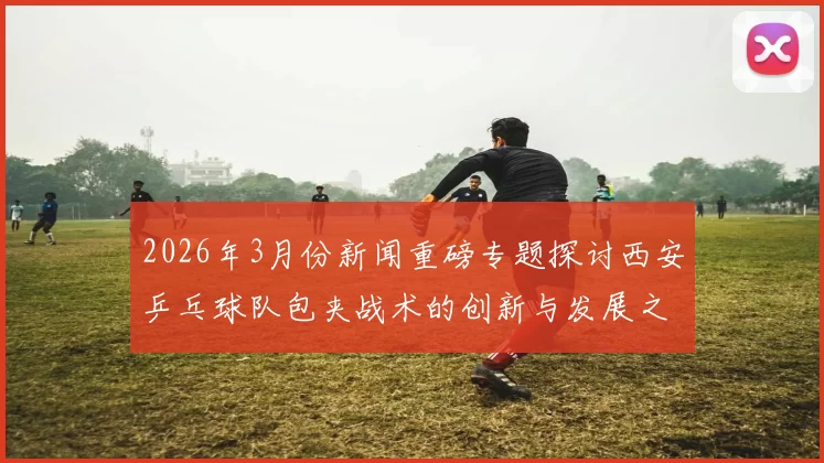 2026年3月份新闻重磅专题探讨西安乒乓球队包夹战术的创新与发展之路