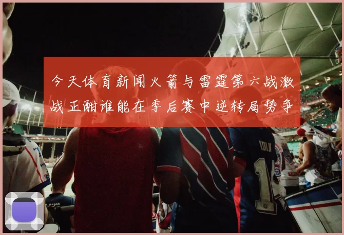 今天体育新闻火箭与雷霆第六战激战正酣谁能在季后赛中逆转局势争夺胜利