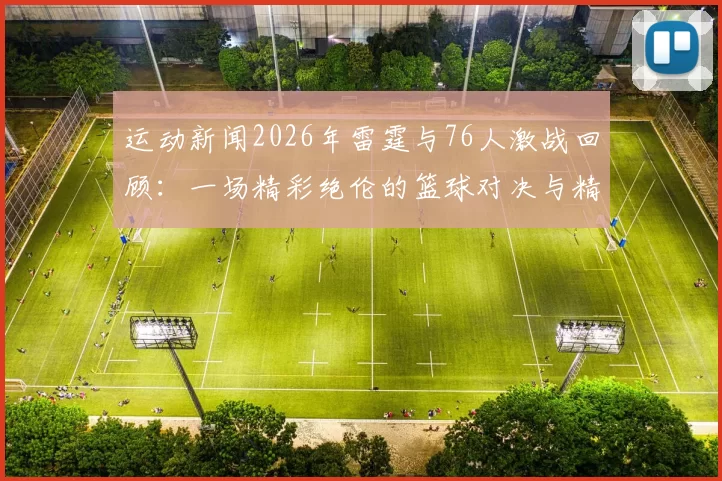 运动新闻2026年雷霆与76人激战回顾：一场精彩绝伦的篮球对决与精彩瞬间