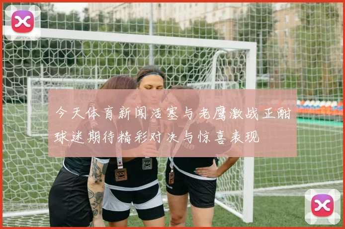 今天体育新闻活塞与老鹰激战正酣球迷期待精彩对决与惊喜表现