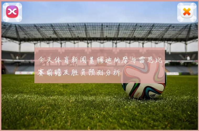 今天体育新闻基辅迪纳摩与雷恩比赛前瞻及胜负预测分析