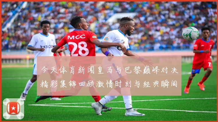 今天体育新闻皇马与巴黎巅峰对决精彩集锦回顾激情时刻与经典瞬间