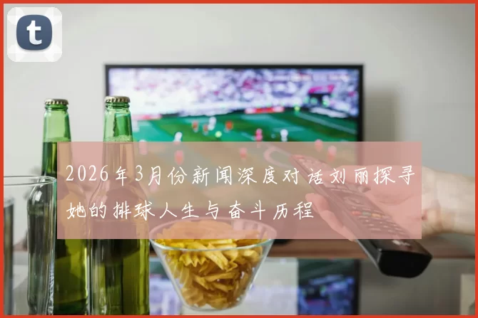 2026年3月份新闻深度对话刘丽探寻她的排球人生与奋斗历程