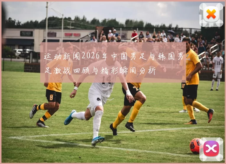运动新闻2026年中国男足与韩国男足激战回顾与精彩瞬间分析