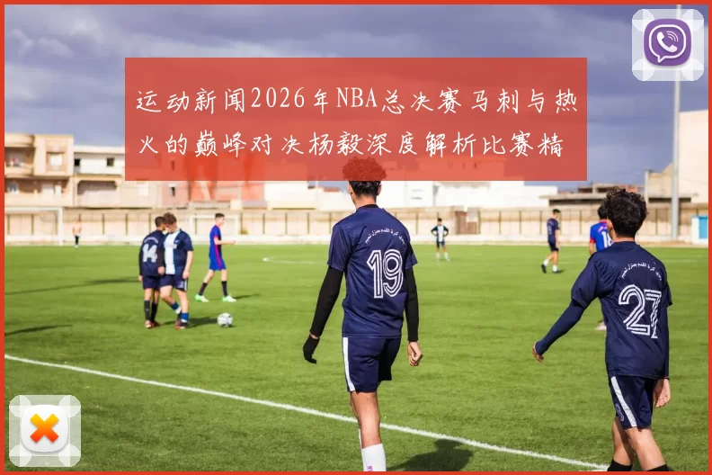 运动新闻2026年NBA总决赛马刺与热火的巅峰对决杨毅深度解析比赛精彩瞬间